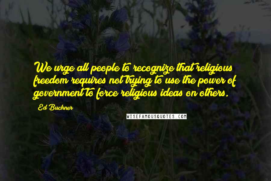 Ed Buckner Quotes: We urge all people to recognize that religious freedom requires not trying to use the power of government to force religious ideas on others.