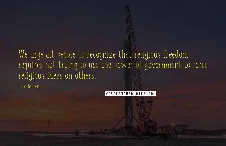 Ed Buckner Quotes: We urge all people to recognize that religious freedom requires not trying to use the power of government to force religious ideas on others.