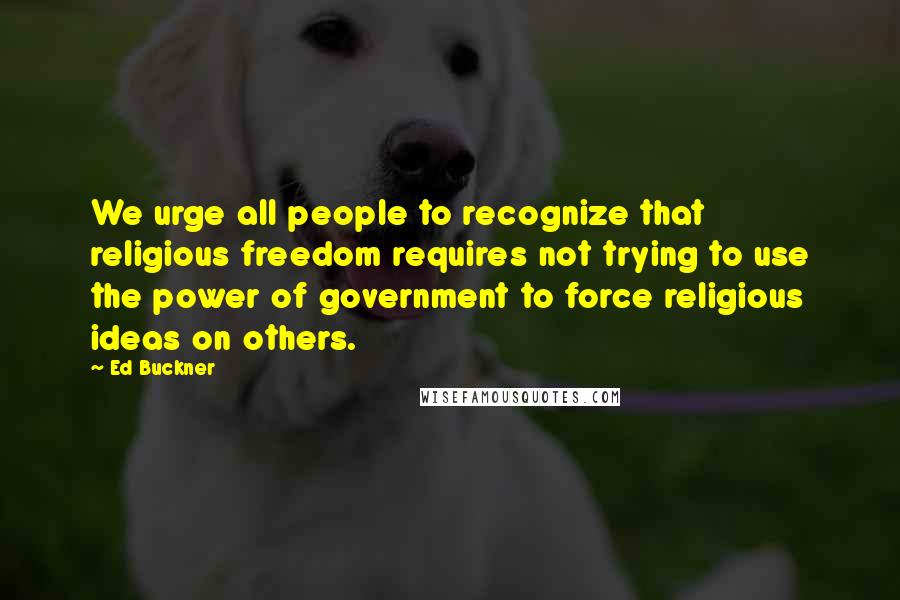 Ed Buckner Quotes: We urge all people to recognize that religious freedom requires not trying to use the power of government to force religious ideas on others.