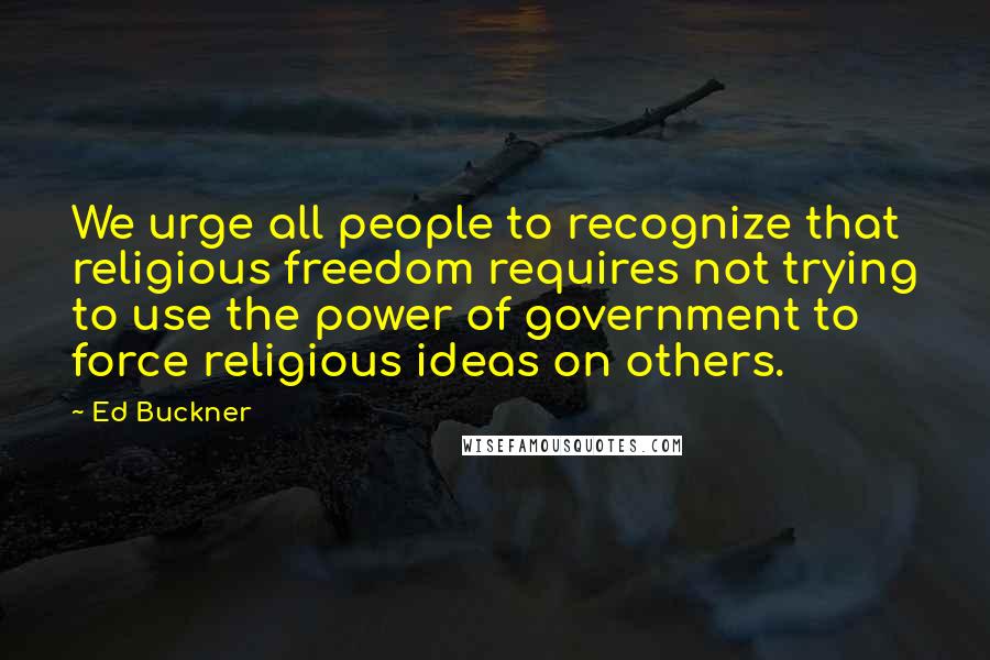 Ed Buckner Quotes: We urge all people to recognize that religious freedom requires not trying to use the power of government to force religious ideas on others.