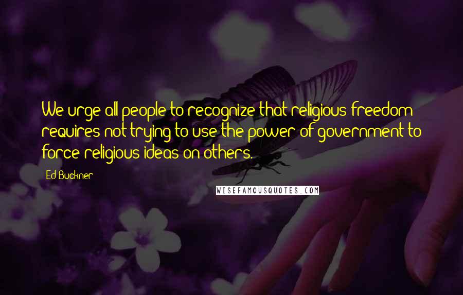 Ed Buckner Quotes: We urge all people to recognize that religious freedom requires not trying to use the power of government to force religious ideas on others.