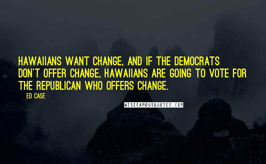 Ed Case Quotes: Hawaiians want change, and if the Democrats don't offer change, Hawaiians are going to vote for the Republican who offers change.