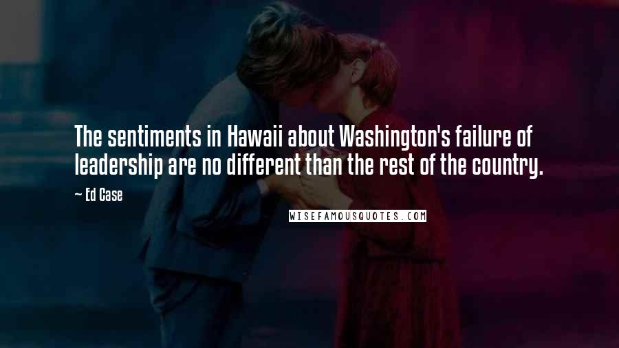 Ed Case Quotes: The sentiments in Hawaii about Washington's failure of leadership are no different than the rest of the country.