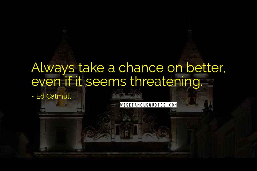 Ed Catmull Quotes: Always take a chance on better, even if it seems threatening.