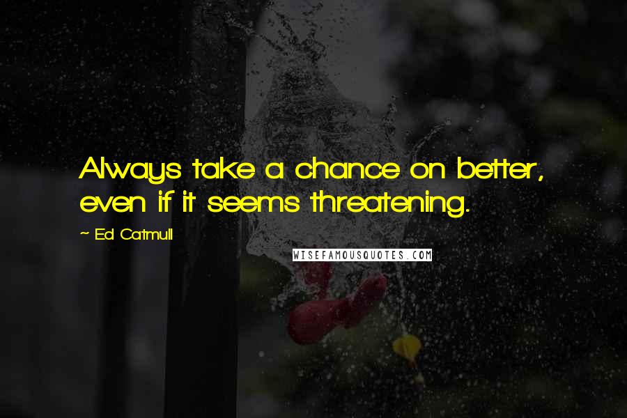 Ed Catmull Quotes: Always take a chance on better, even if it seems threatening.