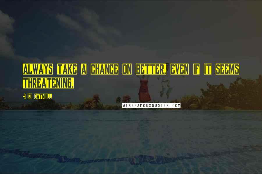 Ed Catmull Quotes: Always take a chance on better, even if it seems threatening.