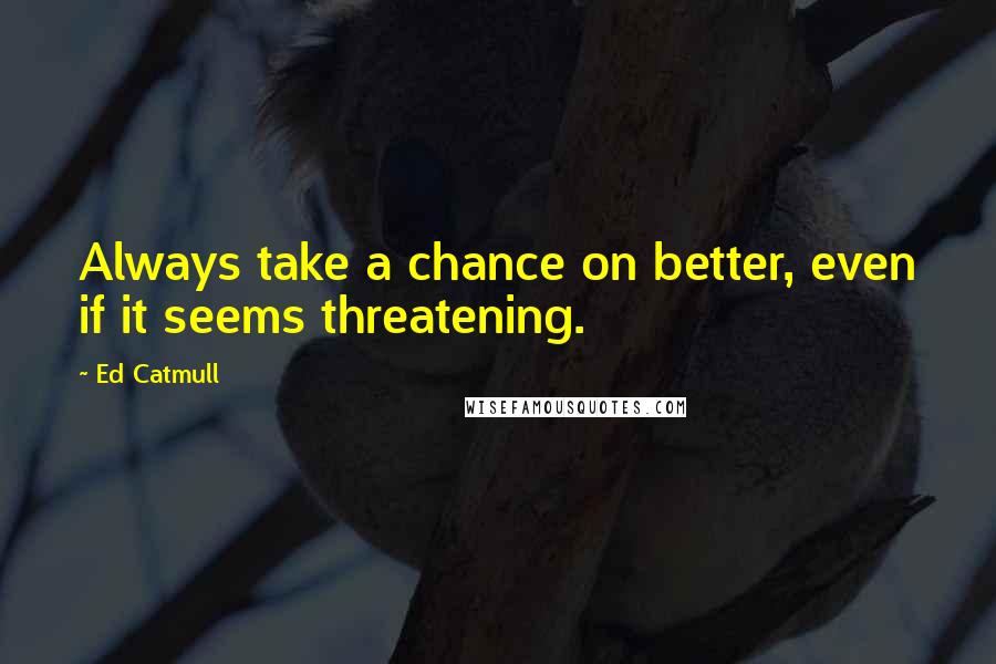 Ed Catmull Quotes: Always take a chance on better, even if it seems threatening.