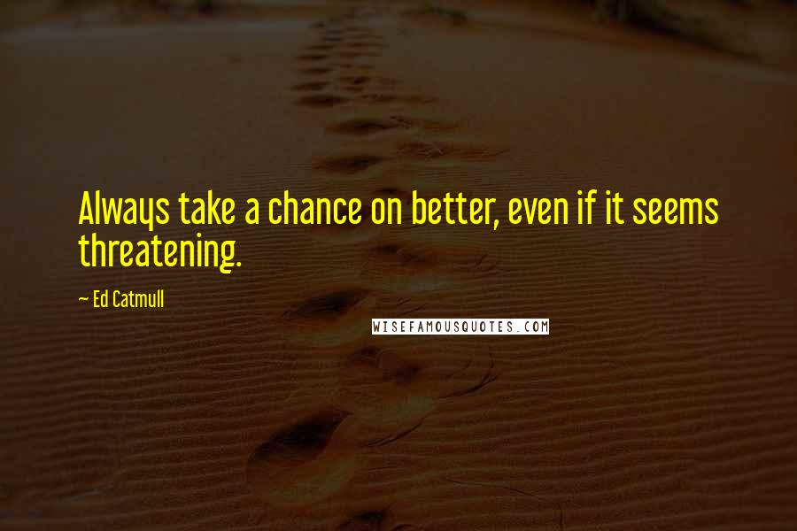 Ed Catmull Quotes: Always take a chance on better, even if it seems threatening.
