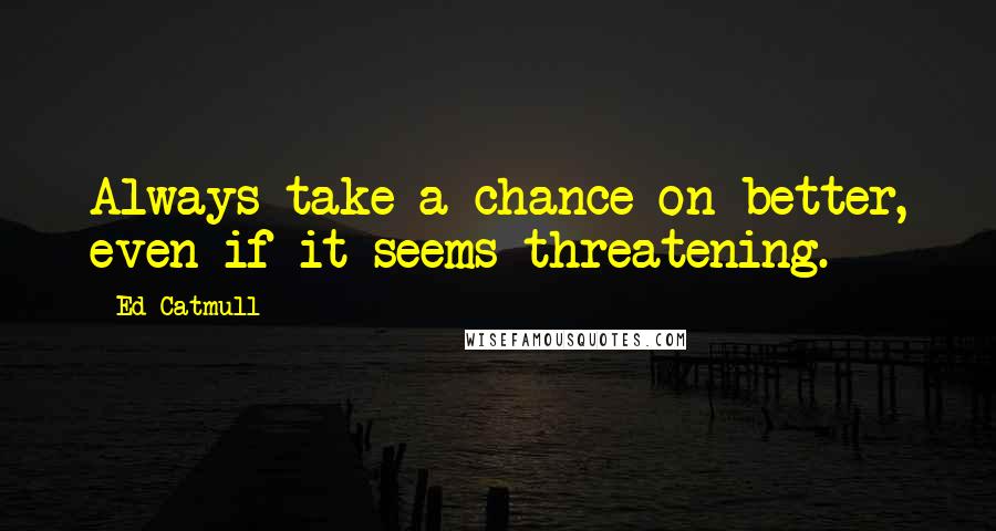 Ed Catmull Quotes: Always take a chance on better, even if it seems threatening.