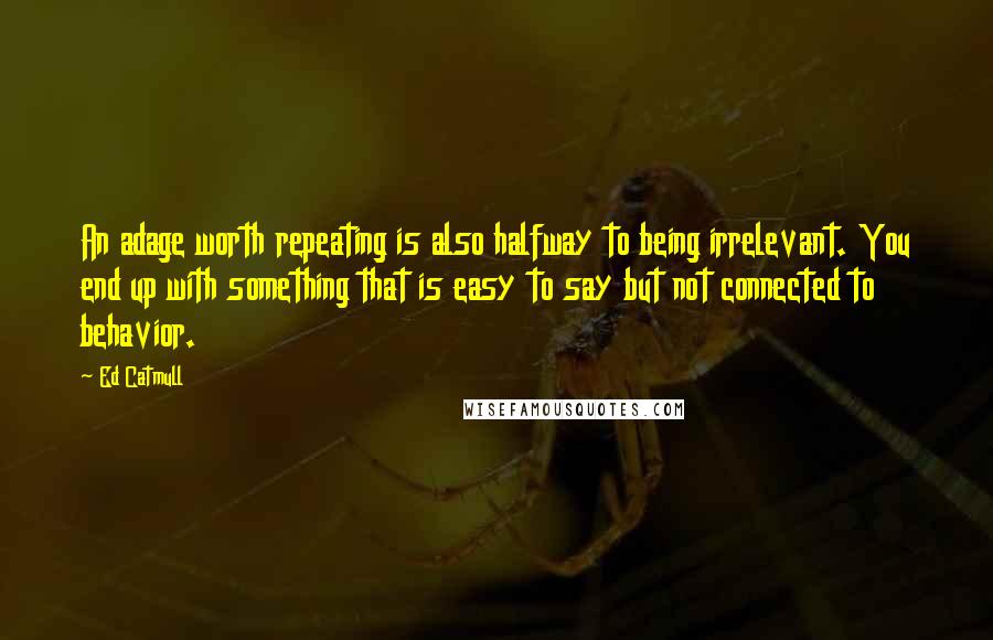 Ed Catmull Quotes: An adage worth repeating is also halfway to being irrelevant. You end up with something that is easy to say but not connected to behavior.