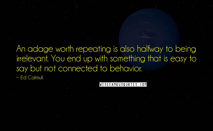 Ed Catmull Quotes: An adage worth repeating is also halfway to being irrelevant. You end up with something that is easy to say but not connected to behavior.