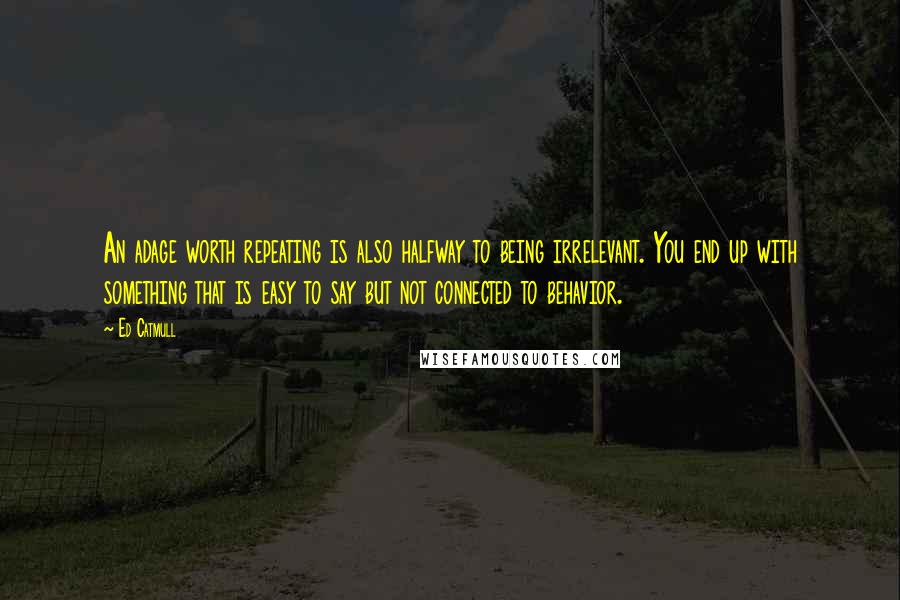Ed Catmull Quotes: An adage worth repeating is also halfway to being irrelevant. You end up with something that is easy to say but not connected to behavior.