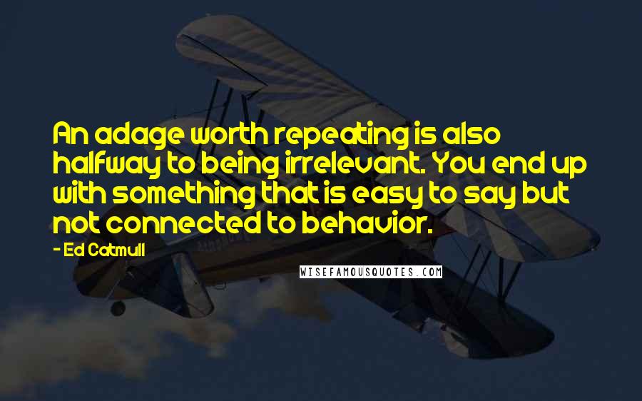 Ed Catmull Quotes: An adage worth repeating is also halfway to being irrelevant. You end up with something that is easy to say but not connected to behavior.