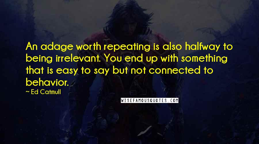 Ed Catmull Quotes: An adage worth repeating is also halfway to being irrelevant. You end up with something that is easy to say but not connected to behavior.