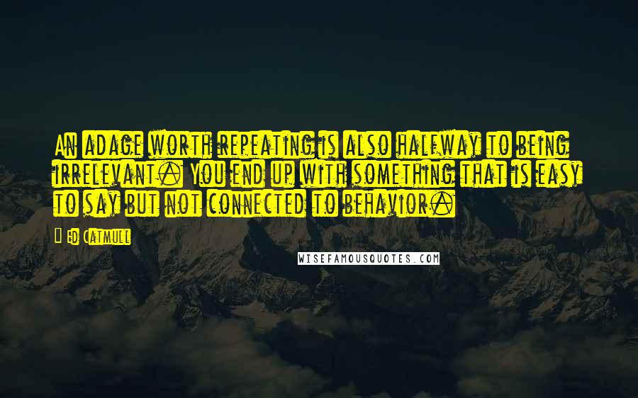 Ed Catmull Quotes: An adage worth repeating is also halfway to being irrelevant. You end up with something that is easy to say but not connected to behavior.