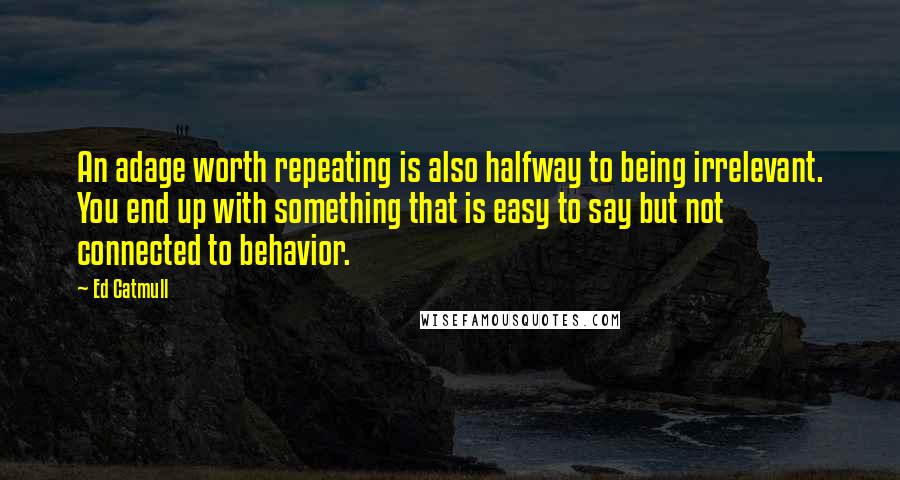 Ed Catmull Quotes: An adage worth repeating is also halfway to being irrelevant. You end up with something that is easy to say but not connected to behavior.