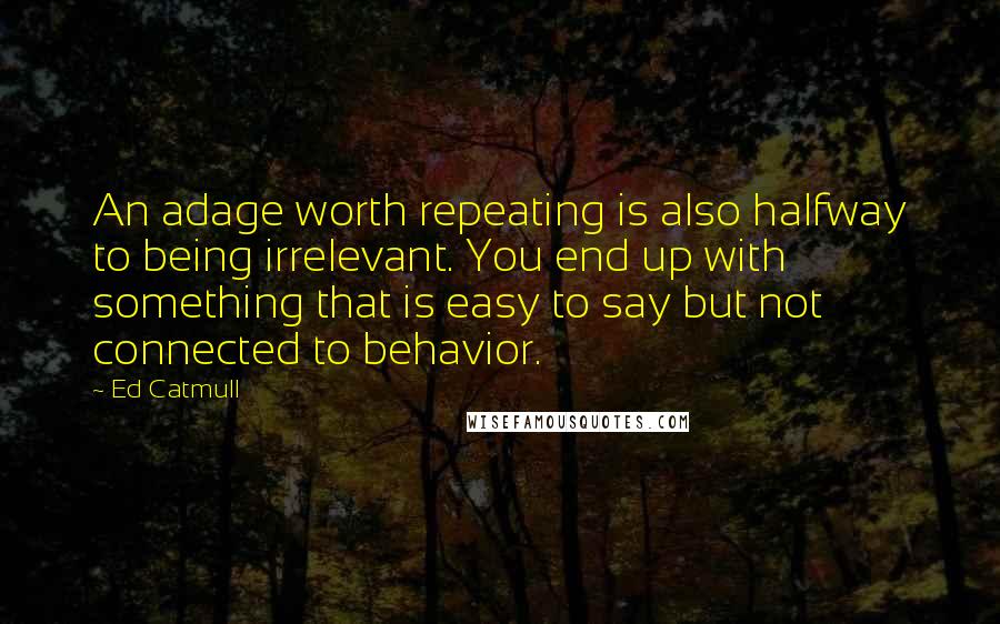 Ed Catmull Quotes: An adage worth repeating is also halfway to being irrelevant. You end up with something that is easy to say but not connected to behavior.