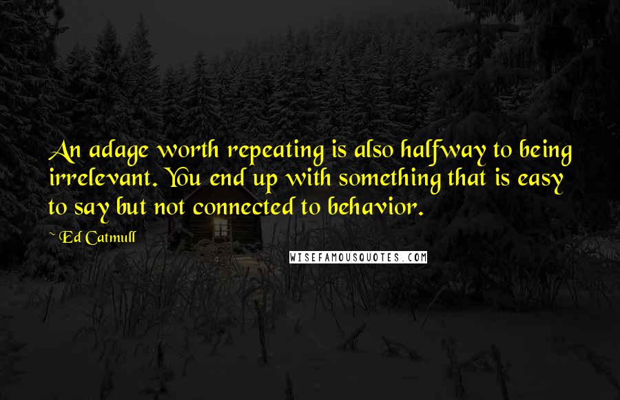 Ed Catmull Quotes: An adage worth repeating is also halfway to being irrelevant. You end up with something that is easy to say but not connected to behavior.