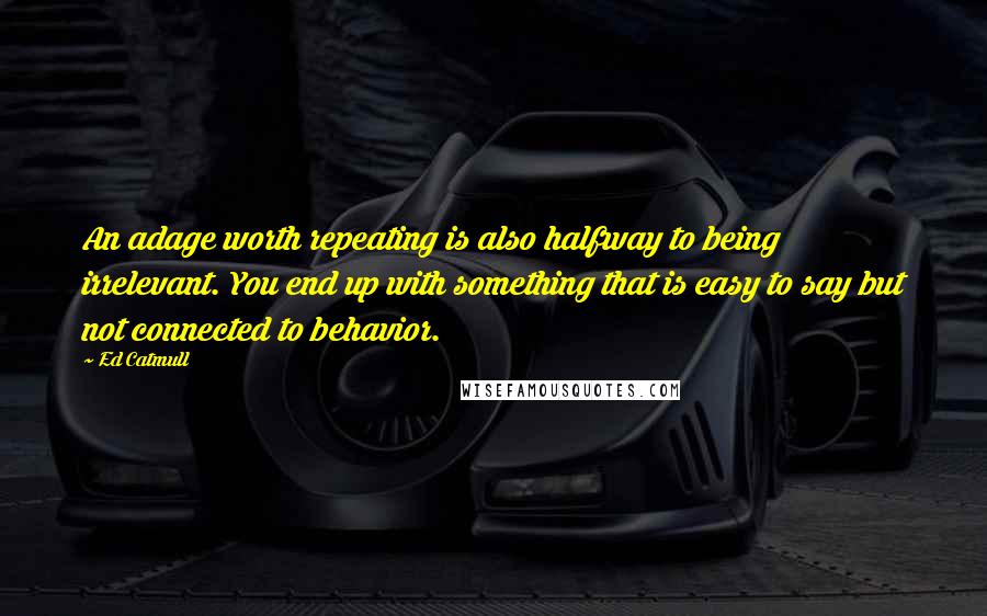 Ed Catmull Quotes: An adage worth repeating is also halfway to being irrelevant. You end up with something that is easy to say but not connected to behavior.