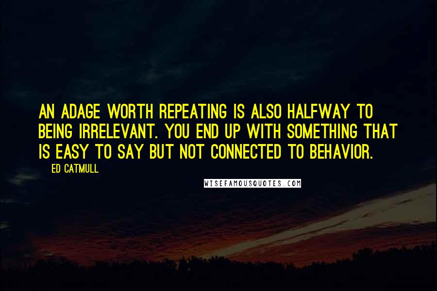 Ed Catmull Quotes: An adage worth repeating is also halfway to being irrelevant. You end up with something that is easy to say but not connected to behavior.