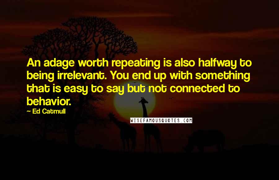 Ed Catmull Quotes: An adage worth repeating is also halfway to being irrelevant. You end up with something that is easy to say but not connected to behavior.