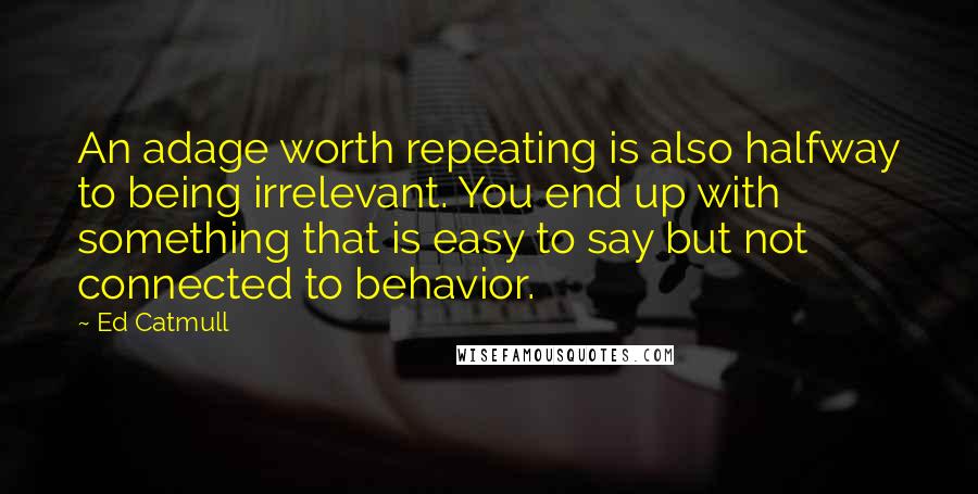 Ed Catmull Quotes: An adage worth repeating is also halfway to being irrelevant. You end up with something that is easy to say but not connected to behavior.