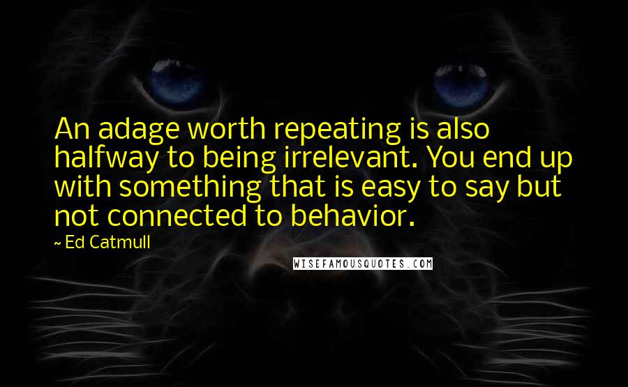 Ed Catmull Quotes: An adage worth repeating is also halfway to being irrelevant. You end up with something that is easy to say but not connected to behavior.