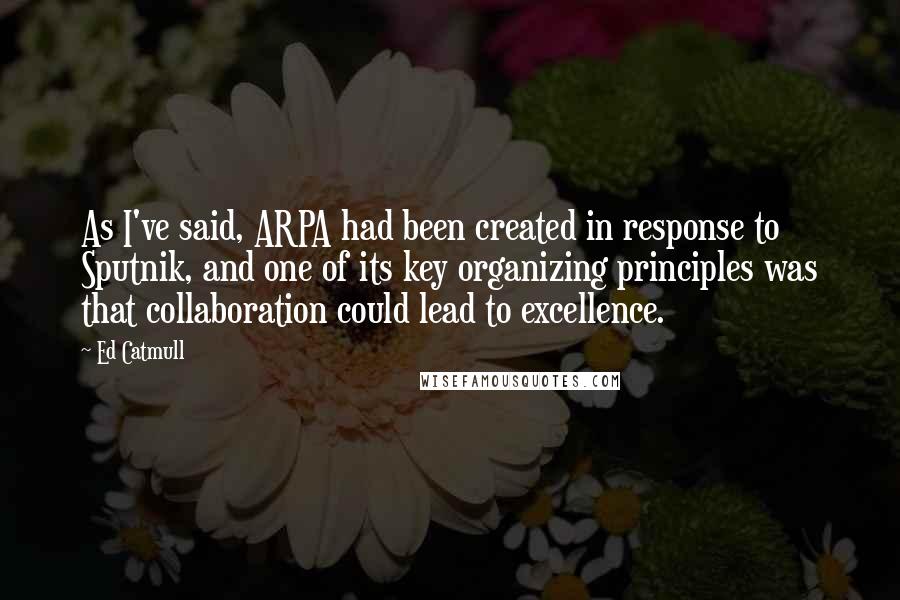 Ed Catmull Quotes: As I've said, ARPA had been created in response to Sputnik, and one of its key organizing principles was that collaboration could lead to excellence.