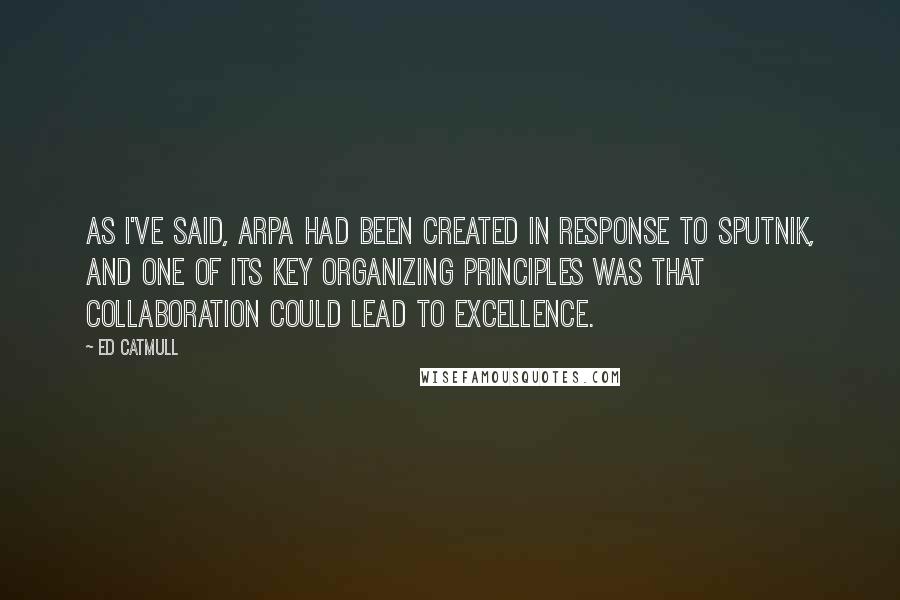 Ed Catmull Quotes: As I've said, ARPA had been created in response to Sputnik, and one of its key organizing principles was that collaboration could lead to excellence.