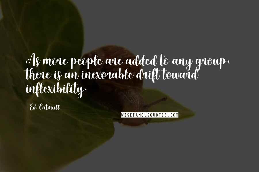 Ed Catmull Quotes: As more people are added to any group, there is an inexorable drift toward inflexibility.