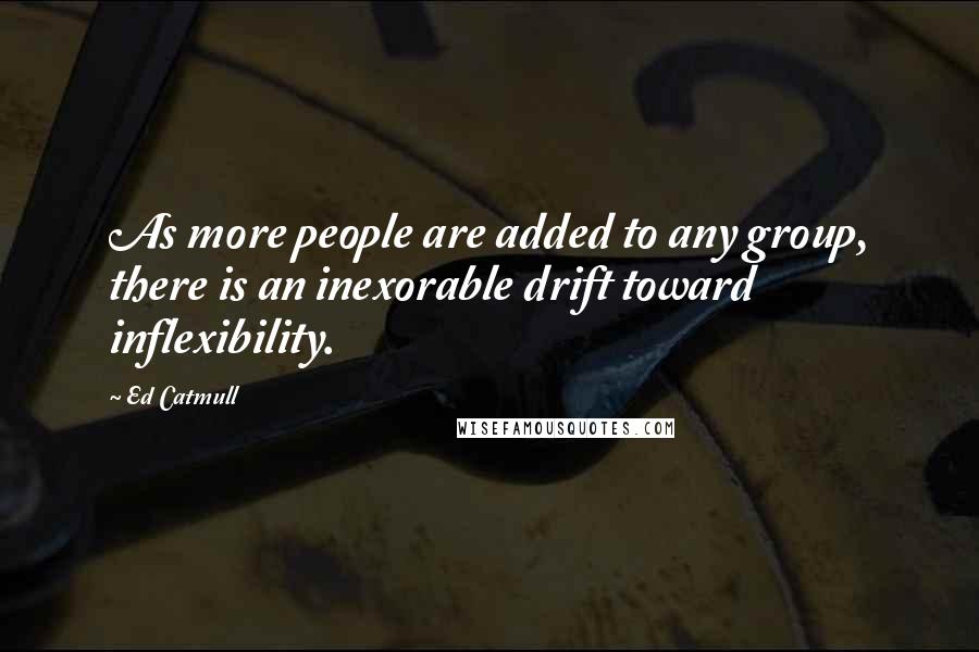 Ed Catmull Quotes: As more people are added to any group, there is an inexorable drift toward inflexibility.