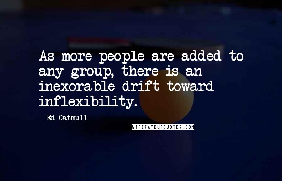 Ed Catmull Quotes: As more people are added to any group, there is an inexorable drift toward inflexibility.