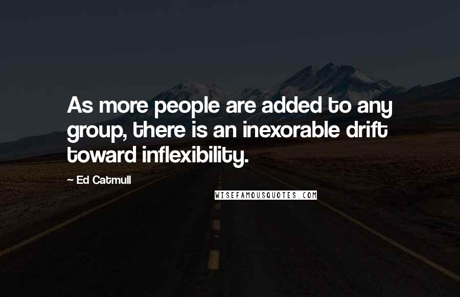 Ed Catmull Quotes: As more people are added to any group, there is an inexorable drift toward inflexibility.