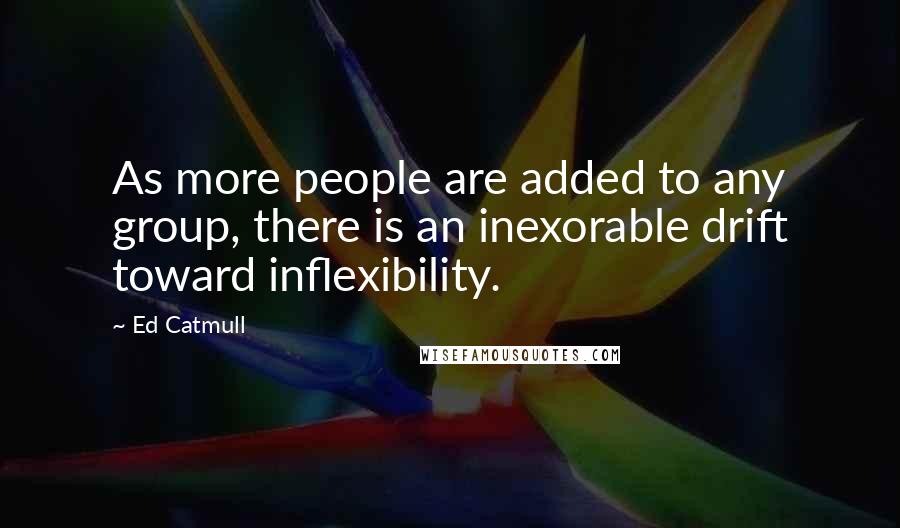 Ed Catmull Quotes: As more people are added to any group, there is an inexorable drift toward inflexibility.