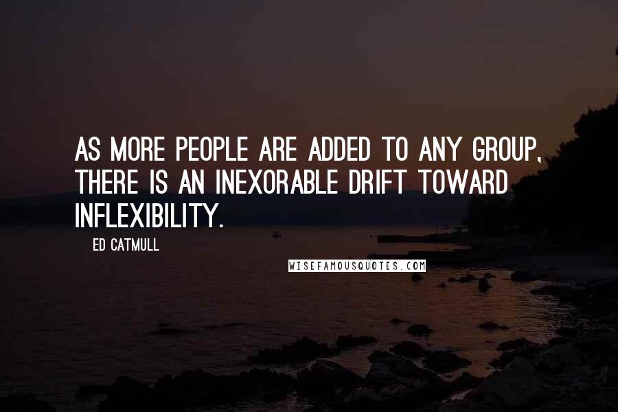 Ed Catmull Quotes: As more people are added to any group, there is an inexorable drift toward inflexibility.