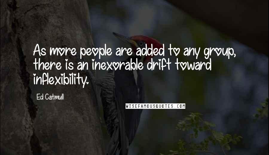 Ed Catmull Quotes: As more people are added to any group, there is an inexorable drift toward inflexibility.