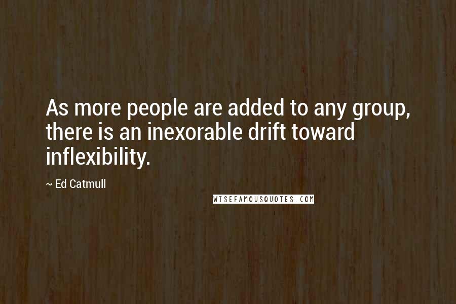 Ed Catmull Quotes: As more people are added to any group, there is an inexorable drift toward inflexibility.