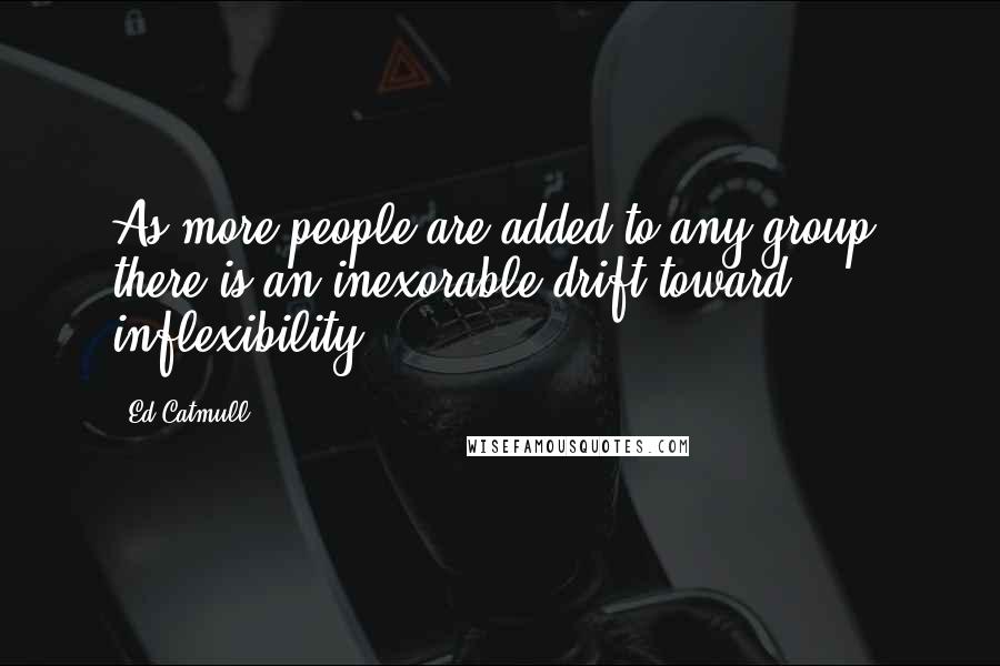 Ed Catmull Quotes: As more people are added to any group, there is an inexorable drift toward inflexibility.