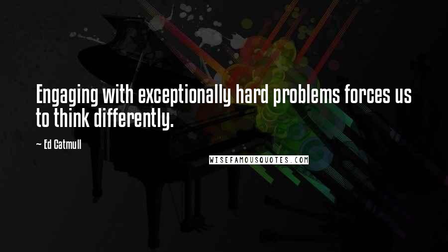 Ed Catmull Quotes: Engaging with exceptionally hard problems forces us to think differently.