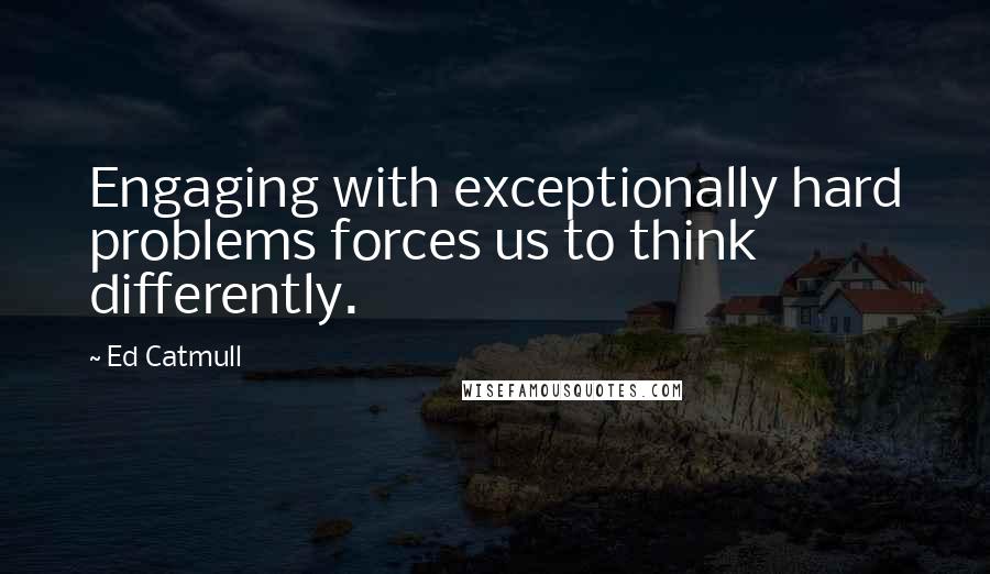 Ed Catmull Quotes: Engaging with exceptionally hard problems forces us to think differently.