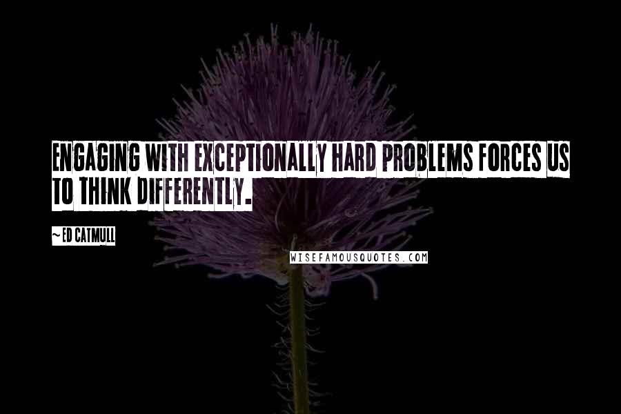 Ed Catmull Quotes: Engaging with exceptionally hard problems forces us to think differently.