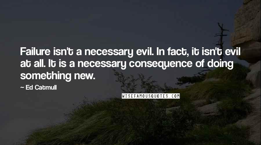 Ed Catmull Quotes: Failure isn't a necessary evil. In fact, it isn't evil at all. It is a necessary consequence of doing something new.