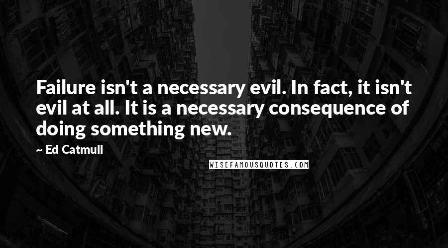 Ed Catmull Quotes: Failure isn't a necessary evil. In fact, it isn't evil at all. It is a necessary consequence of doing something new.