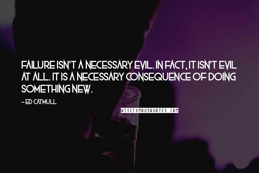 Ed Catmull Quotes: Failure isn't a necessary evil. In fact, it isn't evil at all. It is a necessary consequence of doing something new.