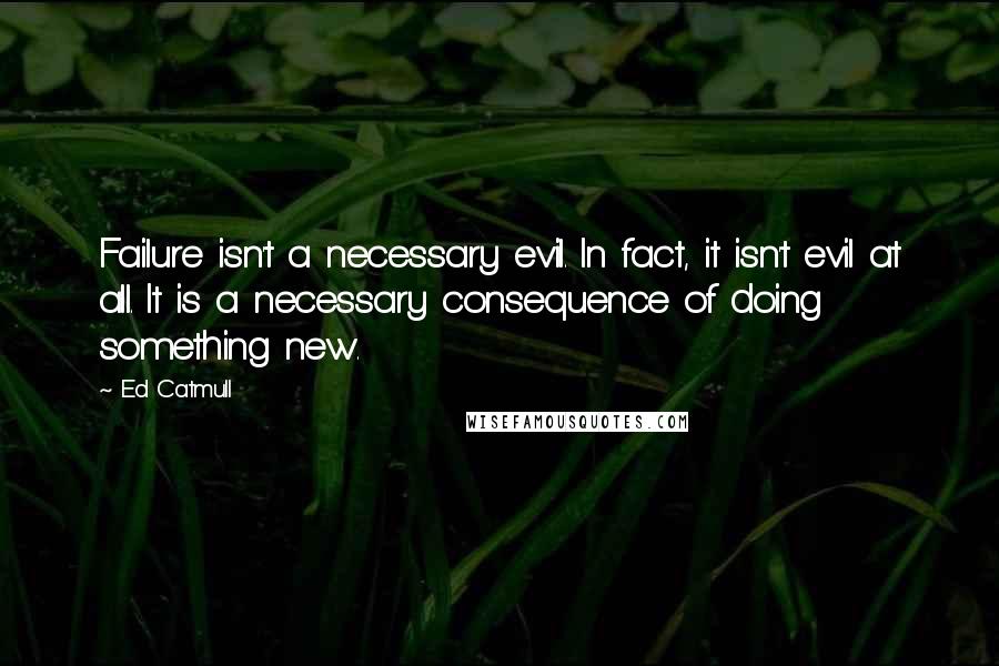 Ed Catmull Quotes: Failure isn't a necessary evil. In fact, it isn't evil at all. It is a necessary consequence of doing something new.