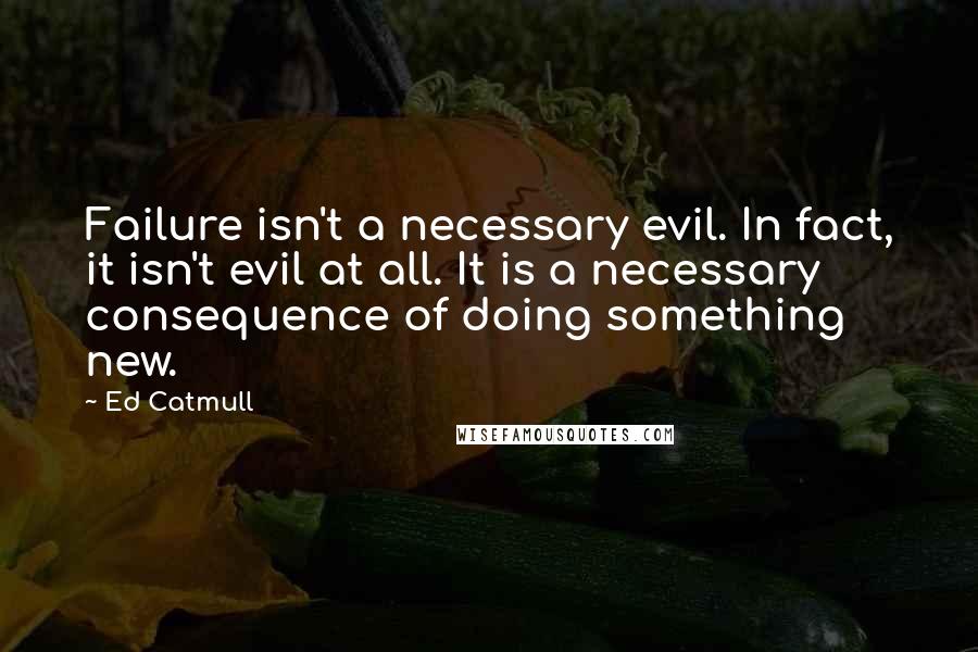 Ed Catmull Quotes: Failure isn't a necessary evil. In fact, it isn't evil at all. It is a necessary consequence of doing something new.