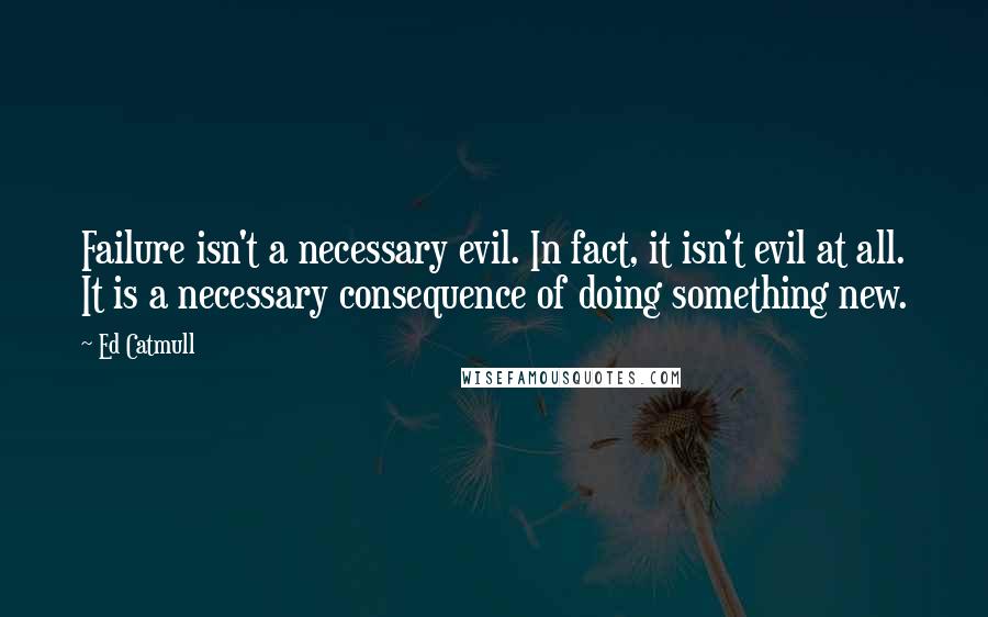 Ed Catmull Quotes: Failure isn't a necessary evil. In fact, it isn't evil at all. It is a necessary consequence of doing something new.