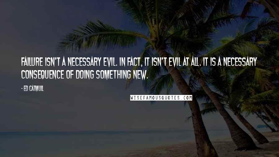 Ed Catmull Quotes: Failure isn't a necessary evil. In fact, it isn't evil at all. It is a necessary consequence of doing something new.