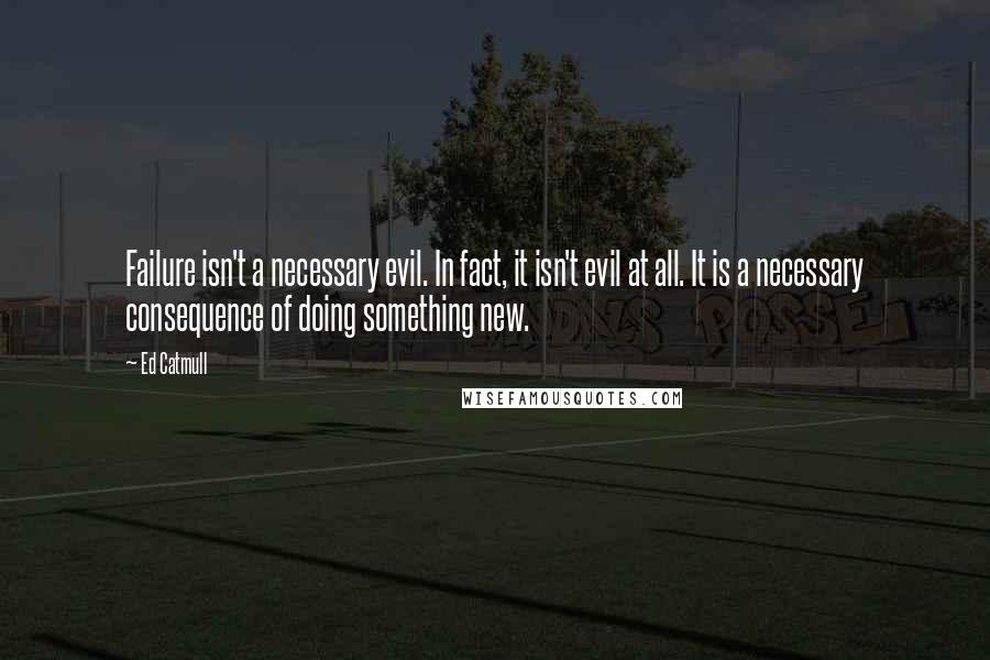 Ed Catmull Quotes: Failure isn't a necessary evil. In fact, it isn't evil at all. It is a necessary consequence of doing something new.