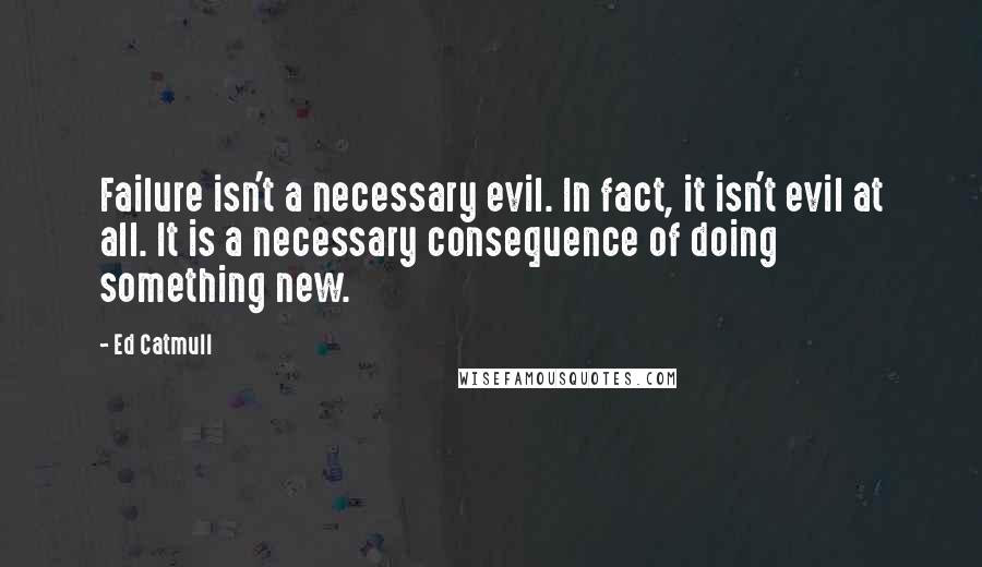 Ed Catmull Quotes: Failure isn't a necessary evil. In fact, it isn't evil at all. It is a necessary consequence of doing something new.